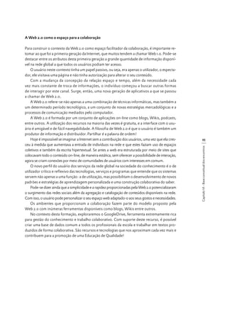 A Web 2.0 como o espaço para a colaboração

95
Capítulo VI - Base conceitual dos encontros

Para construir o contexto da Web 2.0 como espaço facilitador da colaboração, é importante retomar ao que foi a primeira geração da Internet, que muitos tendem a chamar Web 1.0. Pode-se
destacar entre os atributos desta primeira geração a grande quantidade de informação disponível na rede global a que todos os usuários podiam ter acesso.
O usuário neste contexto tinha um papel passivo, ou seja, era apenas o utilizador, o espectador, ele visitava uma página e não tinha autorização para alterar o seu conteúdo.
Com a mudança da concepção da relação espaço e tempo, além da necessidade cada
vez mais constante de troca de informações, o indivíduo começou a buscar outras formas
de interagir por este canal. Surge, então, uma nova geração de aplicativos a que se passou
a chamar de Web 2.0.
A Web 2.0 refere-se não apenas a uma combinação de técnicas informáticas, mas também a
um determinado período tecnológico, a um conjunto de novas estratégias mercadológicas e a
processos de comunicação mediados pelo computador.
A Web 2.0 é formada por um conjunto de aplicações on-line como blogs, Wikis, podcasts,
entre outros. A utilização dos recursos na maioria das vezes é gratuita, e a interface com o usuário é amigável e de fácil navegabilidade. A filosofia de Web 2.0 é que o usuário é também um
produtor de informação e distribuidor. Partilhar é a palavra de ordem!
Hoje é impossível se imaginar a Internet sem a contribuição dos usuários, uma vez que ela cresceu à medida que aumentava a entrada de indivíduos na rede e que estes faziam uso de espaços
coletivos e também da escrita hipertextual. Se antes a web era estruturada por meio de sites que
colocavam todo o conteúdo on-line, de maneira estática, sem oferecer a possibilidade de interação,
agora se criam conexões por meio de comunidades de usuários com interesses em comum.
O novo perfil do usuário dos serviços da rede global na sociedade do conhecimento é o de
utilizador crítico e reflexivo das tecnologias, serviços e programas que entende que os sistemas
servem não apenas a uma função: a de utilização, mas possibilitam o desenvolvimento de novos
padrões e estratégias de aprendizagem personalizada e uma construção colaborativa do saber.
Pode-se dizer ainda que a simplicidade e a rapidez proporcionadas pela Web 2.0 potencializaram
o surgimento das redes sociais além da agregação e catalogação de conteúdos disponíveis na rede.
Com isso, o usuário pode personalizar o seu espaço web adaptado-o aos seus gostos e necessidades.
Os ambientes que proporcionam a colaboração fazem parte do modelo proposto pela
Web 2.0 com inúmeras ferramentas disponíveis como blogs, Wikis entre outros.
No contexto desta formação, exploraremos o GoogleDrive, ferramenta extremamente rica
para gestão do conhecimento e trabalho colaborativo. Com suporte deste recurso, é possível
criar uma base de dados comum a todos os profissionais da escola e trabalhar em textos produzidos de forma colaborativa. São recursos e tecnologias que nos aproximam cada vez mais e
contribuem para a promoção de uma Educação de Qualidade!

 