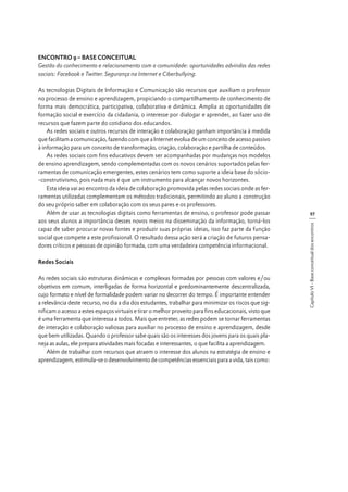 ENCONTRO 9 – BASE CONCEITUAL
Gestão do conhecimento e relacionamento com a comunidade: oportunidades advindas das redes
sociais: Facebook e Twitter. Segurança na Internet e Ciberbullying.

Redes Sociais
As redes sociais são estruturas dinâmicas e complexas formadas por pessoas com valores e/ou
objetivos em comum, interligadas de forma horizontal e predominantemente descentralizada,
cujo formato e nível de formalidade podem variar no decorrer do tempo. É importante entender
a relevância deste recurso, no dia a dia dos estudantes, trabalhar para minimizar os riscos que significam o acesso a estes espaços virtuais e tirar o melhor proveito para fins educacionais, visto que
é uma ferramenta que interessa a todos. Mais que entreter, as redes podem se tornar ferramentas
de interação e colaboração valiosas para auxiliar no processo de ensino e aprendizagem, desde
que bem utilizadas. Quando o professor sabe quais são os interesses dos jovens para os quais planeja as aulas, ele prepara atividades mais focadas e interessantes, o que facilita a aprendizagem.
Além de trabalhar com recursos que atraem o interesse dos alunos na estratégia de ensino e
aprendizagem, estimula-se o desenvolvimento de competências essenciais para a vida, tais como:

97
Capítulo VI - Base conceitual dos encontros

As tecnologias Digitais de Informação e Comunicação são recursos que auxiliam o professor
no processo de ensino e aprendizagem, propiciando o compartilhamento de conhecimento de
forma mais democrática, participativa, colaborativa e dinâmica. Amplia as oportunidades de
formação social e exercício da cidadania, o interesse por dialogar e aprender, ao fazer uso de
recursos que fazem parte do cotidiano dos educandos.
As redes sociais e outros recursos de interação e colaboração ganham importância à medida
que facilitam a comunicação, fazendo com que a Internet evolua de um conceito de acesso passivo
à informação para um conceito de transformação, criação, colaboração e partilha de conteúdos.
As redes sociais com fins educativos devem ser acompanhadas por mudanças nos modelos
de ensino aprendizagem, sendo complementadas com os novos cenários suportados pelas ferramentas de comunicação emergentes, estes cenários tem como suporte a ideia base do sócio-construtivismo, pois nada mais é que um instrumento para alcançar novos horizontes.
Esta ideia vai ao encontro da ideia de colaboração promovida pelas redes sociais onde as ferramentas utilizadas complementam os métodos tradicionais, permitindo ao aluno a construção
do seu próprio saber em colaboração com os seus pares e os professores.
Além de usar as tecnologias digitais como ferramentas de ensino, o professor pode passar
aos seus alunos a importância desses novos meios na disseminação da informação, torná-los
capaz de saber procurar novas fontes e produzir suas próprias ideias, isso faz parte da função
social que compete a este profissional. O resultado dessa ação será a criação de futuros pensadores críticos e pessoas de opinião formada, com uma verdadeira competência informacional.

 