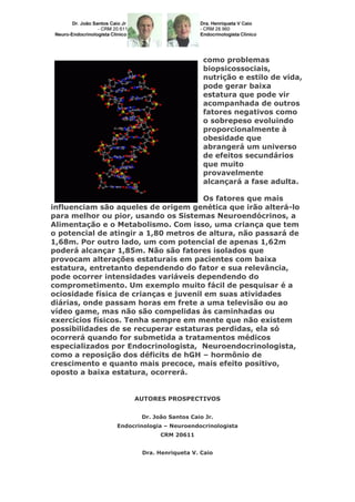 como problemas
biopsicossociais,
nutrição e estilo de vida,
pode gerar baixa
estatura que pode vir
acompanhada de outros
fatores negativos como
o sobrepeso evoluindo
proporcionalmente à
obesidade que
abrangerá um universo
de efeitos secundários
que muito
provavelmente
alcançará a fase adulta.
Os fatores que mais
influenciam são aqueles de origem genética que irão alterá-lo
para melhor ou pior, usando os Sistemas Neuroendócrinos, a
Alimentação e o Metabolismo. Com isso, uma criança que tem
o potencial de atingir a 1,80 metros de altura, não passará de
1,68m. Por outro lado, um com potencial de apenas 1,62m
poderá alcançar 1,85m. Não são fatores isolados que
provocam alterações estaturais em pacientes com baixa
estatura, entretanto dependendo do fator e sua relevância,
pode ocorrer intensidades variáveis dependendo do
comprometimento. Um exemplo muito fácil de pesquisar é a
ociosidade física de crianças e juvenil em suas atividades
diárias, onde passam horas em frete a uma televisão ou ao
vídeo game, mas não são compelidas às caminhadas ou
exercícios físicos. Tenha sempre em mente que não existem
possibilidades de se recuperar estaturas perdidas, ela só
ocorrerá quando for submetida a tratamentos médicos
especializados por Endocrinologista, Neuroendocrinologista,
como a reposição dos déficits de hGH – hormônio de
crescimento e quanto mais precoce, mais efeito positivo,
oposto a baixa estatura, ocorrerá.
AUTORES PROSPECTIVOS
Dr. João Santos Caio Jr.
Endocrinologia – Neuroendocrinologista
CRM 20611
Dra. Henriqueta V. Caio
 