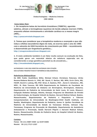 Endocrinologista – Medicina Interna
CRM 28930
Como Saber Mais:
1. Os receptores betas do hormônio tireoidiano (TRBETA), agonista
seletivo, ativam a termogênese (queima) do tecido adiposo marrom (TAM),
enquanto afetam minimamente a atividade cardíaca ou a massa magra
(MM)...
http://pesocontrolado.blogspot.com
2. Temos que considerar que a terapêutica moderna e avançada e que não
induz a efeitos secundários digno de nota, só ocorreu após o ano de 1985
com o advento do HGH-hormônio de crescimento por DNA – recombinante
e desenvolvido por Engenharia genética...
http://emagrecendocontinuar.blogspot.com
3. O meio ambiente também é um fator muito comum na evolução do feto,
que pode gerar um neonatal abaixo da estatura esperada em se
considerando a carga genética parental ou de ancestrais...
http://imceobesidade.blogspot.com
AUTORIZADO O USO DOS DIREITOS AUTORAIS COM CITAÇÃO
DOS AUTORES PROSPECTIVOS ET REFERÊNCIA BIBLIOGRÁFICA.
Referências Bibliográficas:
De BMC Public HealthNora Wille; Michael Erhart; Christiane Petersen; Ulrike
Ravens-Sieberer Bonnie A., PhD, RD Sarah, E. Barlow, MD, MPH, Ervin Chris, MD,
FACEP, David S. Ludwig, MD, PhD Brian, E. Saelens, PhD , Karen E. Schetzina , MD,
MPH , M. Elsie Taveras, MD MPH. Departamento de Pediatria da Faculdade de
Medicina da Universidade de Alabama em Birmingham, Birmingham, Alabama;
Departamento de Pediatria da Universidade de Saint Louis, St Louis, Missouri;
Coligação Diabetes Geórgia, Atlanta, Georgia; Programa de Obesidade da Divisão
de Endocrinologia, do Hospital Infantil de Boston, Harvard Medical School, Boston,
Massachusetts; Departamentos de Pediatria e Psiquiatria e Ciências
Comportamentais da Universidade de Washington-Child Health Institute, em
Seattle, Washington; Departamento de Pediatria, James H. Quillen Faculdade de
Medicina da Universidade do Estado do Tennessee Oriente, Johnson City,
Tennessee; Programa de Prevenção de Obesidade, Departamento de Assistência
Ambulatorial e Prevenção, Saúde Harvard Pilgrim e Harvard Medical School,
Boston, Massachusetts; Divisão de Pediatria Geral, do Hospital Infantil de Boston,
Boston, Massachusetts.
Contato:
Fones: 55 (11) 5087-4404 ou 6197-0305
Nextel: 55 (11) 7717-1257
 