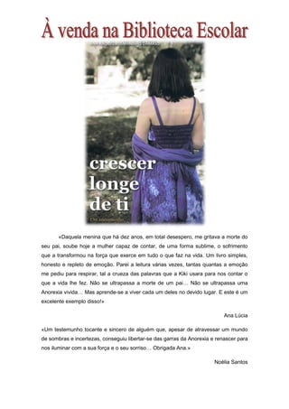 «Daquela menina que há dez anos, em total desespero, me gritava a morte do
seu pai, soube hoje a mulher capaz de contar, de uma forma sublime, o sofrimento
que a transformou na força que exerce em tudo o que faz na vida. Um livro simples,
honesto e repleto de emoção. Parei a leitura várias vezes, tantas quantas a emoção
me pediu para respirar, tal a crueza das palavras que a Kiki usara para nos contar o
que a vida lhe fez. Não se ultrapassa a morte de um pai… Não se ultrapassa uma
Anorexia vivida… Mas aprende-se a viver cada um deles no devido lugar. E este é um
excelente exemplo disso!»
Ana Lúcia
«Um testemunho tocante e sincero de alguém que, apesar de atravessar um mundo
de sombras e incertezas, conseguiu libertar-se das garras da Anorexia e renascer para
nos iluminar com a sua força e o seu sorriso… Obrigada Ana.»
Noélia Santos