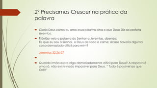 2º Precisamos Crescer na prática da
palavra
 Gloria Deus como eu amo essa palavra olha o que Deus Diz ao profeta
jeremias.
 ¶ Então veio a palavra do Senhor a Jeremias, dizendo:
Eis que eu sou o Senhor, o Deus de toda a carne; acaso haveria alguma
coisa demasiado difícil para mim?
Jeremias 32:26-27

 Querido irmão existe algo demasiadamente difícil para Deus? A resposta é
uma só, não existe nada impossível para Deus, “ Tudo é possível ao que
Crê!!”
 