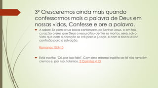 3º Cresceremos ainda mais quando
confessarmos mais a palavra de Deus em
nossas vidas, Confesse e ore a palavra.
 A saber: Se com a tua boca confessares ao Senhor Jesus, e em teu
coração creres que Deus o ressuscitou dentre os mortos, serás salvo.
Visto que com o coração se crê para a justiça, e com a boca se faz
confissão para a salvação.
Romanos 10:9-10
 Está escrito: "Cri, por isso falei". Com esse mesmo espírito de fé nós também
cremos e, por isso, falamos, 2 Coríntios 4:13
 