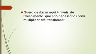Quero destacar aqui 4 níveis de
Crescimento que são necessários para
multiplicar até transbordar
 