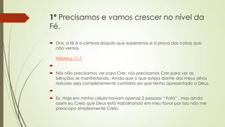 1º Precisamos e vamos crescer no nível da
Fé.
 Ora, a fé é a certeza daquilo que esperamos e a prova das coisas que
não vemos.
Hebreus 11:1

 Nós não precisamos ver para Crer, nós precisamos Crer para ver as
bênçãos se manifestando. Ainda que o que esteja diante dos meus olhos
naturais seja completamente contrário ao que tenho apresentado a Deus.

 Ex: Hoje em minha célula haviam apenas 2 pessoas “ Fato” , mas ainda
assim eu Creio que Deus está trabalhando em meu favor por isso não me
preocupo simplesmente Creio.
 