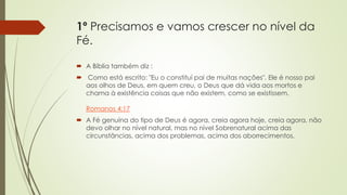 1º Precisamos e vamos crescer no nível da
Fé.
 A Bíblia também diz :
 Como está escrito: "Eu o constituí pai de muitas nações". Ele é nosso pai
aos olhos de Deus, em quem creu, o Deus que dá vida aos mortos e
chama à existência coisas que não existem, como se existissem.
Romanos 4:17
 A Fé genuína do tipo de Deus é agora, creia agora hoje, creia agora, não
devo olhar no nível natural, mas no nível Sobrenatural acima das
circunstâncias, acima dos problemas, acima dos aborrecimentos.
 