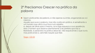 2º Precisamos Crescer na prática da
palavra
 Sejam praticantes da palavra, e não apenas ouvintes, enganando-se a si
mesmos.
Aquele que ouve a palavra, mas não a põe em prática, é semelhante a
um homem que olha a sua face num espelho
e, depois de olhar para si mesmo, sai e logo esquece a sua aparência.
Mas o homem que observa atentamente a lei perfeita que traz a
liberdade, e persevera na prática dessa lei, não esquecendo o que ouviu
mas praticando-o, será feliz naquilo que fizer.
Tiago 1:22-25
 
