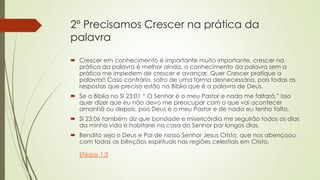 2º Precisamos Crescer na prática da
palavra
 Crescer em conhecimento é importante muito importante, crescer na
prática da palavra é melhor ainda, o conhecimento da palavra sem a
prática me impedem de crescer e avançar. Quer Crescer pratique a
palavra!! Caso contrário, sofro de uma forma desnecessária, pois todas as
respostas que preciso estão na Bíblia que é a palavra de Deus.
 Se a Bíblia no Sl 23:01 “ O Senhor é o meu Pastor e nada me faltará.” Isso
quer dizer que eu não devo me preocupar com o que vai acontecer
amanhã ou depois, pois Deus é o meu Pastor e de nada eu tenho falta.
 Sl 23:06 também diz que bondade e misericórdia me seguirão todos os dias
da minha vida e habitarei na casa do Senhor por longos dias.
 Bendito seja o Deus e Pai de nosso Senhor Jesus Cristo, que nos abençoou
com todas as bênçãos espirituais nas regiões celestiais em Cristo.
Efésios 1:3
 