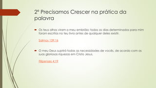 2º Precisamos Crescer na prática da
palavra
 Os teus olhos viram o meu embrião; todos os dias determinados para mim
foram escritos no teu livro antes de qualquer deles existir.
Salmos 139:16
 O meu Deus suprirá todas as necessidades de vocês, de acordo com as
suas gloriosas riquezas em Cristo Jesus.
Filipenses 4:19
 