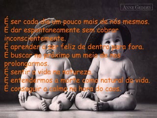 É ser cada dia um pouco mais de nós mesmos.
É dar espontaneamente sem cobrar
inconscientemente.
É aprender a ser feliz de dentro para fora.
É buscar no próximo um meio de nos
prolongarmos.
É sentir a vida na natureza.
É entendermos a morte como natural da vida.
É conseguir a calma na hora do caos.
 
