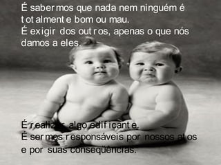 É sabermos que nada nem ninguém é
t ot alment e bom ou mau.
É exigir dos out ros, apenas o que nós
damos a eles.
É realizar algo edif icant e.
É sermos responsáveis por nossos at os
e por suas conseqüências.
 