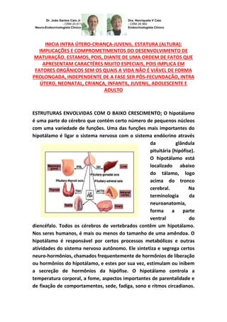 INICIA INTRA ÚTERO-CRIANÇA-JUVENIL. ESTATURA (ALTURA):
IMPLICAÇÕES E COMPROMETIMENTOS DO DESENVOLVIMENTO DE
MATURAÇÃO. ESTAMOS, POIS, DIANTE DE UMA ORDEM DE FATOS QUE
APRESENTAM CARACTÉRES MUITO ESPECIAIS, POIS IMPLICA EM
FATORES ORGÂNICOS SEM OS QUAIS A VIDA NÃO É VIÁVEL DE FORMA
PROLONGADA, INDEPENDENTE DE A FASE SER PÓS-FECUNDAÇÃO, INTRA
ÚTERO, NEONATAL, CRIANÇA, INFANTIL, JUVENIL, ADOLESCENTE E
ADULTO
ESTRUTURAS ENVOLVIDAS COM O BAIXO CRESCIMENTO; O hipotálamo
é uma parte do cérebro que contém certo número de pequenos núcleos
com uma variedade de funções. Uma das funções mais importantes do
hipotálamo é ligar o sistema nervoso com o sistema endócrino através
da glândula
pituitária (hipófise).
O hipotálamo está
localizado abaixo
do tálamo, logo
acima do tronco
cerebral. Na
terminologia da
neuroanatomia,
forma a parte
ventral do
diencéfalo. Todos os cérebros de vertebrados contêm um hipotálamo.
Nos seres humanos, é mais ou menos do tamanho de uma amêndoa. O
hipotálamo é responsável por certos processos metabólicos e outras
atividades do sistema nervoso autônomo. Ele sintetiza e segrega certos
neuro-hormônios, chamados frequentemente de hormônios de liberação
ou hormônios do hipotálamo, e estes por sua vez, estimulam ou inibem
a secreção de hormônios da hipófise. O hipotálamo controla a
temperatura corporal, a fome, aspectos importantes de parentalidade e
de fixação de comportamentos, sede, fadiga, sono e ritmos circadianos.
 