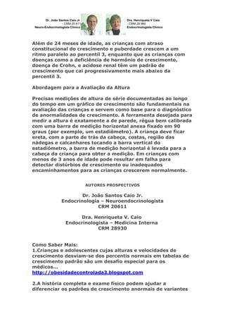 Além de 24 meses de idade, as crianças com atraso
constitucional do crescimento e puberdade crescem a um
ritmo paralelo ao percentil 3, enquanto que as crianças com
doenças como a deficiência de hormônio de crescimento,
doença de Crohn, e acidose renal têm um padrão de
crescimento que cai progressivamente mais abaixo da
percentil 3.
Abordagem para a Avaliação da Altura
Precisas medições de altura de série documentadas ao longo
do tempo em um gráfico de crescimento são fundamentais na
avaliação das crianças e servem como base para o diagnóstico
de anormalidades de crescimento. A ferramenta desejada para
medir a altura é exatamente a de parede, régua bem calibrada
com uma barra de medição horizontal anexa fixado em 90
graus (por exemplo, um estadiômetro). A criança deve ficar
ereta, com a parte de trás da cabeça, costas, região das
nádegas e calcanhares tocando a barra vertical do
estadiômetro, a barra de medição horizontal é levada para a
cabeça da criança para obter a medição. Em crianças com
menos de 3 anos de idade pode resultar em falha para
detectar distúrbios de crescimento ou inadequados
encaminhamentos para as crianças crescerem normalmente.
AUTORES PROSPECTIVOS

Dr. João Santos Caio Jr.
Endocrinologia – Neuroendocrinologista
CRM 20611
Dra. Henriqueta V. Caio
Endocrinologista – Medicina Interna
CRM 28930
Como Saber Mais:
1.Crianças e adolescentes cujas alturas e velocidades de
crescimento desviam-se dos percentis normais em tabelas de
crescimento padrão são um desafio especial para os
médicos...
http://obesidadecontrolada3.blogspot.com
2.A história completa e exame físico podem ajudar a
diferenciar os padrões de crescimento anormais de variantes

 