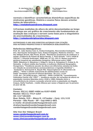 normais e identificar características dismórficas específicas de
síndromes genéticas. História e exame físico devem orientar
testes de laboratório...
http://metabolicasindrome.blogspot.com
3.Precisas medições de altura de série documentadas ao longo
do tempo em um gráfico de crescimento são fundamentais na
avaliação das crianças e servem como base para o diagnóstico
de anormalidades de crescimento...
http://colesteroltriglicerides.blogspot.com
AUTORIZADO O USO DOS DIREITOS AUTORAIS COM CITAÇÃO
DOS AUTORES PROSPECTIVOS ET REFERÊNCIA BIBLIOGRÁFICA.

Referências Bibliográficas:
Prof. Dr. João Santos Caio Jr, Endocrinologista, Neuroendocrinologista,
Dra. Henriqueta Verlangieri Caio, Endocrinologista, Medicina Interna – Van
Der Häägen Brazil, São Paulo, Brasil; "Benefícios produtivos de melhorar a
saúde: evidência de Países de Baixa Renda, T. Paul Schultz "1471-2458-8320.fm"; J Physiol Anthropol. 2008 set; 27 (5) :241-5. Massa corporal e
gordura corporal em estudantes húngaros: diferenças entre 19802005. Mészáros Z, Mészáros J, Völgyi E, Sziva A, Pampakas P, Prókai A, M.
Szmodis; A altura média dos homens e mulheres (National Geographic,
Hungarian); "Tendência secular da altura em diferentes estados da Índia
em relação às características socioeconômicas e ingestão dietética" ;
Venkaiah K, Damayanti K, Nayak MU, Vijayaraghavan K (Novembro de
2002). . "Dieta e estado nutricional de adolescentes rurais na
Índia" European Journal of Clinical Nutrition 56 (11): 11191125. doi : 10.1038/sj.ejcn. 1601457. PMID 12428178; "Levantamento
Indonésia Family Life, 1997" ; tendência secular de variações de altura na
população iraniana Nascidos entre 1940 e 1984; Relação entre a
circunferência da cintura e pressão arterial entre a população em Bagdá,
Iraque, Haifa Tawfeek. ; media Altezza por sesso e Regione per le persone
di anni 18-40.

Contato:
Fones: 55(11) 5087-4404 ou 6197-0305
Nextel: 55(11) 7717-1257
ID: 111*101625
Rua: Estela, 515 – Bloco D -12ºandar - Conj. 121/122
Paraiso - São Paulo - SP - Cep 04011-002
e-mails: drcaio@vanderhaagenbrasil.com
drahenriqueta@vanderhaagenbrasil.com
vanderhaagen@vanderhaagenbrasil.com
Site Van Der Häägen Brazil
www.vanderhaagenbrazil.com.br
www.clinicavanderhaagen.com.br
www.clinicasvanderhaagenbrasil.com.br

 