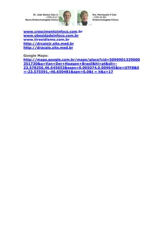 www.crescimentoinfoco.com.br
www.obesidadeinfoco.com.br
www.tireoidismo.com.br
http://drcaiojr.site.med.br
http://dracaio.site.med.br
Google Maps:
http://maps.google.com.br/maps/place?cid=5099901339000
351730&q=Van+Der+Haagen+Brasil&hl=pt&sll=23.578256,46.645653&sspn=0.005074,0.009645&ie=UTF8&ll
=-23.575591,-46.650481&spn=0,0&t = h&z=17

 