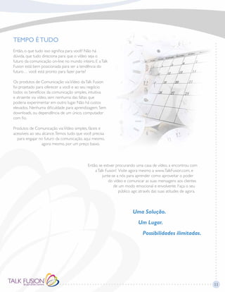 11
TEMPO É TUDO
Então, o que tudo isso significa para você? Não há
dúvida, que tudo direciona para que o vídeo seja o
futuro da comunicação on-line no mundo inteiro. E aTalk
Fusion está bem posicionada para ser a tendência do
futuro… você está pronto para fazer parte?
Os produtos de Comunicação viaVídeo daTalk Fusion
foi projetado para oferecer a você e ao seu negócio
todos os benefícios da comunicação simples, intuitiva
e atraente via vídeo, sem nenhuma das faltas que
poderia experimentar em outro lugar. Não há custos
elevados. Nenhuma dificuldade para aprendizagem. Sem
downloads, ou dependência de um único, computador
com fio.
Produtos de Comunicação viaVídeo simples, fáceis e
acessíveis ao seu alcance.Temos tudo que você precisa
para engajar no futuro da comunicação, aqui mesmo,
agora mesmo, por um preço baixo.
Então, se estiver procurando uma casa de vídeo, a encontrou com
aTalk Fusion! Visite agora mesmo a www.TalkFusion.com, e
junte-se a nós para aprender como aproveitar o poder
do vídeo e comunicar as suas mensagens aos clientes
de um modo emocional e envolvente. Faça o seu
público agir, através das suas atitudes de agora.
Uma Solução.
Um Lugar.
Possibilidades ilimitadas.
 