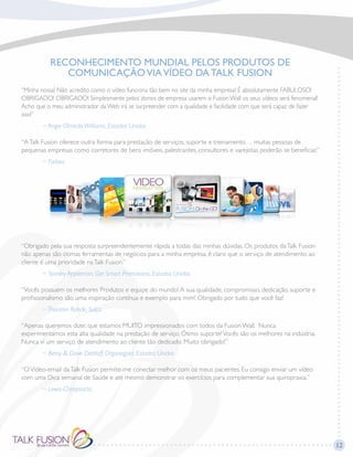 12
RECONHECIMENTO MUNDIAL PELOS PRODUTOS DE
COMUNICAÇÃOVIAVÍDEO DA TALK FUSION
“Minha nossa! Não acredito como o vídeo funciona tão bem no site da minha empresa! É absolutamente FABULOSO!
OBRIGADO! OBRIGADO! Simplesmente pelos donos de empresa usarem o Fusion Wall os seus vídeos será fenomenal!
Acho que o meu administrador da Web irá se surpreender com a qualidade e facilidade com que será capaz de fazer
isso!”
	 ~ Angie Olmedo Williams, Estados Unidos
“ATalk Fusion oferece outra forma para prestação de serviços, suporte e treinamento… muitas pessoas de
pequenas empresas como corretores de bens imóveis, palestrantes, consultores e varejistas poderão se beneficiar.”
	 ~ Forbes
“Obrigado pela sua resposta surpreendentemente rápida a todas das minhas dúvidas. Os produtos daTalk Fusion
não apenas são ótimas ferramentas de negócios para a minha empresa, é claro que o serviço de atendimento ao
cliente é uma prioridade naTalk Fusion.”
	 ~ Stanley Appleman, Get Smart Promotions, Estados Unidos
“Vocês possuem os melhores Produtos e equipe do mundo! A sua qualidade, compromisso, dedicação, suporte e
profissionalismo são uma inspiração contínua e exemplo para mim! Obrigado por tudo que você faz!
	 ~ Thorsten Rohde, Suíça
“Apenas queremos dizer, que estamos MUITO impressionados com todos da Fusion Wall. Nunca
experimentamos esta alta qualidade na prestação de serviço. Ótimo suporte!Vocês são os melhores na indústria.
Nunca vi um serviço de atendimento ao cliente tão dedicado. Muito obrigado!”
	 ~ Betsy & Dave Dettloff, Organogold, Estados Unidos
“OVídeo-email daTalk Fusion permite-me conectar melhor com os meus pacientes. Eu consigo enviar um vídeo
com uma Dica semanal de Saúde e até mesmo demonstrar os exercícios para complementar sua quiropraxia.”
	 ~ Lewis Chiropractic
 