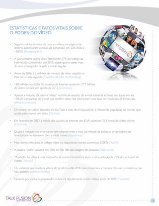 13
ESTATÍSTICAS E FATOSVITAIS SOBRE
O PODER DOVÍDEO
•	Segundo vários estudos de caso, os vídeos em páginas de
destino aumentaram as taxas de conversão em 32%, 86%, e
130.5%. [MarketingTech]
•	A Cisco espera que o vídeo represente 57% do tráfego da
Internet do consumidor até 2015, quase quatro vezes mais
do que a navegação na web e e-mail regular.
•	Antes de 2016, 1.2 milhões de minutos de vídeo viajarão na
Internet a cada segundo. [Conselho Mundial de Marketing]
•	188 milhões nos EUA Os usuários da Internet assistiram 37.7 bilhões
de vídeos on-line em agosto de 2012. [ComScore]
•	Apenas a inclusão da palavra “vídeo” na linha de assunto do e-mail aumenta as taxas de cliques em até
13%.As campanhas de e-mail que contêm vídeo real retornaram uma taxa de conversão 21% mais alta.
[iMediaConnection]
•	O número de vídeos assistidos noYouTube a cada dia é equivalente à metade da população do mundo que
assiste pelo menos um vídeo. [YouTube]
•	Em fevereiro de 2012, a média dos usuário da internet dos EUA assistiram 21,8 horas de vídeo on-line.
[ComScore]
•	Quase a metade dos americanos tem smartphones, e mais da metade de todos os proprietários de
smartphone se envolvem com a mídia móvel. [Appolicious]
•	 Nos últimos três anos, o tráfego vídeo via dispositivos móveis aumentou 5.000%. [YouOn]
•	 A palavra “vídeo” aparece em 70% doTop 100 das listagens de pesquisa. [KISSmetrics]
•	“A adição do vídeo a uma campanha de e-mail introdutória levou a uma redução de 75% dos opt-outs do
cliente” [Invodo]
•	Os visitantes que assistem vídeos do produto estão 85% mais propensos a comprar do que os visitantes que
não assistem. [Internet Retailer]
•	 Noventa por cento da população on-line irá regularmente assistir vídeos antes de 2017. [Forrester]
 