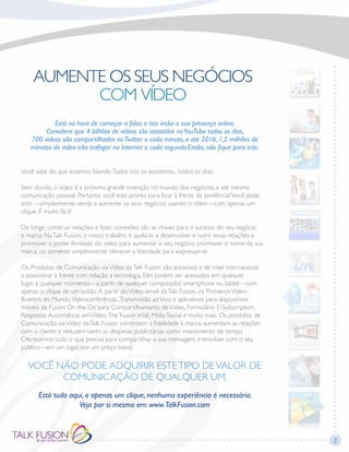 Está na hora de começar a falar, e isto inclui a sua presença online.
Considere que 4 bilhões de vídeos são assistidos noYouTube todos os dias,
700 vídeos são compartilhados noTwitter a cada minuto, e até 2016, 1,2 milhões de
minutos de vídeo irão trafegar na Internet a cada segundo.Então, não fique para trás.
Você sabe do que estamos falando.Todos nós os assistimos... todos os dias.
Sem dúvida, o vídeo é a próxima grande invenção no mundo dos negócios, e até mesmo
comunicação pessoal. Portanto, você está pronto para ficar à frente da tendência?Você pode
está —simplesmente venda e aumente os seus negócios usando o vídeo—com apenas um
clique. É muito fácil!
De longe, construir relações e fazer conexões são as chaves para o sucesso do seu negócio
e marca. NaTalk Fusion, o nosso trabalho é ajudá-lo a desenvolver e nutrir essas relações e
promover o poder ilimitado do vídeo para aumentar o seu negócio, promover o nome da sua
marca, ou somente simplesmente oferecer a liberdade para expressar-se.
Os Produtos de Comunicação viaVídeo daTalk Fusion são acessíveis e de nível internacional
o posicionar à frente com relação a tecnologia. Eles podem ser acessados em qualquer
lugar, a qualquer momento—a partir de qualquer computador, smartphone ou tablet—com
apenas o clique de um botão.A partir doVídeo-email daTalk Fusion, os PrimeirosVídeo-
Boletins do Mundo,Videoconferência ,Transmissão aoVivo e aplicativos para dispositivos
móveis da Fusion On the Go para Compartilhamento deVídeo, Formulário E-Subscription,
Respostas Automáticas emVídeo,The Fusion Wall, Mídia Social e muito mais. Os produtos de
Comunicação viaVídeo daTalk Fusion constroem a fidelidade à marca, aumentam as relações
com o cliente e reduzem tanto as despesas publicitárias como investimento de tempo.
Oferecemos tudo o que precisa para compartilhar a sua mensagem e envolver com o seu
público—em um lugar, por um preço baixo.
VOCÊ NÃO PODE ADQUIRIR ESTETIPO DEVALOR DE
COMUNICAÇÃO DE QUALQUER UM.
Está tudo aqui, a apenas um clique, nenhuma experiência é necessária.
Veja por si mesmo em: www.TalkFusion.com
2
 