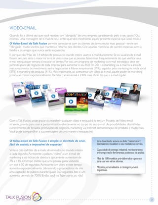 VÍDEO-EMAIL
Quando foi a última vez que você recebeu um “obrigado” de uma empresa agradecendo pelo o seu apoio? Ou,
recebeu uma mensagem de e-mail de seus entes queridos mostrando aquele presente especial que você enviou?
O Vídeo-Email daTalk Fusion permite conectar-se com os clientes de forma muito mais pessoal—envie um
“obrigado” muito sincero, que manterá o retorno dos clientes. Crie aquelas memórias de carinho especiais com a
família e os amigos que nunca serão esquecidas.
E por que não? Mais de 1.4 bilhões de pessoas no mundo inteiro usam o e-mail diariamente. Se os usuários de e-mail
fossem um país, seria o maior na terra.A única coisa que as pessoas fazem mais frequentemente do que verificar seus
e-mail em qualquer semana é escovar os dentes. Por isso, um programa de marketing via e-mail estratégico deve ser
parte do plano de negócios de toda empresa para aumentar o seu ROI. Em 2011, o marketing via e-mail foi a área de
mais crescimento de investimento entre negociantes e líderes empresariais (65%), seguidos pelo marketing via mídia social
(57%) e marketing de pesquisa (41%). Mais importante, ao acrescentar um vídeo ao e-mail, aquele poder de marketing
provou-se crescer exponencialmente. De fato, oVídeo-email é 240% mais eficaz do que o e-mail regular.
Com aTalk Fusion, pode gravar ou transferir qualquer vídeo e enquadrá-lo em um Modelo deVídeo-email
atraente, pronto para usar e personalizado—diretamente no corpo do seu e-mail. As possibilidades são infinitas:
cumprimentos de feriados, promoções de negócios, marketing via Internet, demonstração de produto e muito mais.
Você pode compartilhar a sua mensagem de uma maneira inesquecível.
O Vídeo-email daTalk Fusion é simples e divertido de criar,
fácil de assistir, e impossível de esquecer!
Vinte e oito milhões de e-mails são enviados no mundo inteiro
a cada segundo.Acrescente a palavra “vídeo” à um e-mail de
marketing e os índices de abertura tipicamente aumentam de
7% a 13%. O tempo médio que uma pessoa gasta visitando
um site é 50 de segundos.Acrescente um vídeo e este tempo
aumenta exponencialmente, oferecendo a proprietários de site
uma captação de público durante quase 360 segundos. Isto é um
aumento de mais de 700%! Então, você vai fazer parte, ou não?
3
 