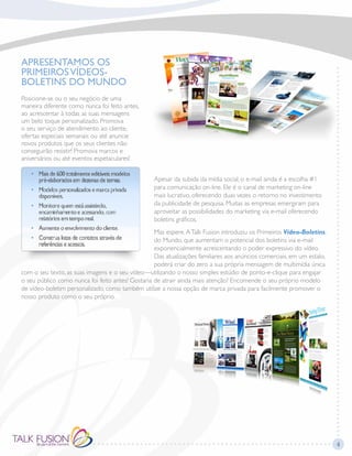 APRESENTAMOS OS
PRIMEIROSVÍDEOS-
BOLETINS DO MUNDO
Posicione-se ou o seu negócio de uma
maneira diferente como nunca foi feito antes,
ao acrescentar à todas as suas mensagens
um belo toque personalizado. Promova
o seu serviço de atendimento ao cliente,
ofertas especiais semanais ou até anuncie
novos produtos que os seus clientes não
conseguirão resistir! Promova marcos e
aniversários ou até eventos espetaculares!
Apesar da subida da mídia social, o e-mail ainda é a escolha #1
para comunicação on-line. Ele é o canal de marketing on-line
mais lucrativo, oferecendo duas vezes o retorno no investimento
da publicidade de pesquisa. Muitas as empresas emergiram para
aproveitar as possibilidades do marketing via e-mail oferecendo
boletins gráficos.
Mas espere.ATalk Fusion introduziu os Primeiros Vídeo-Boletins,
do Mundo, que aumentam o potencial dos boletins via e-mail
exponencialmente acrescentando o poder expressivo do vídeo.
Das atualizações familiares aos anúncios comerciais, em um estalo,
poderá criar do zero a sua própria mensagem de multimídia única
com o seu texto, as suas imagens e o seu vídeo—utilizando o nosso simples estúdio de ponto-e-clique para engajar
o seu público como nunca foi feito antes! Gostaria de atrair ainda mais atenção? Encomende o seu próprio modelo
de vídeo-boletim personalizado, como também utilize a nossa opção de marca privada para facilmente promover o
nosso produto como o seu próprio.
4
 