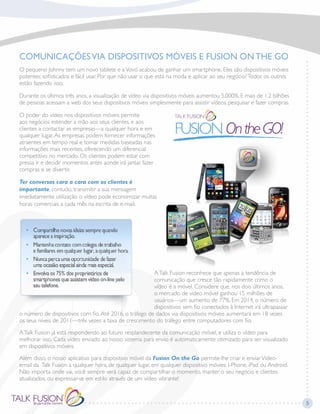COMUNICAÇÕESVIA DISPOSITIVOS MÓVEIS E FUSION ONTHE GO
O pequeno Johnny tem um novo tablete e aVovó acabou de ganhar um smartphone. Eles são dispositivos móveis
potentes; sofisticados e fácil usar. Por que não usar o que está na moda e aplicar ao seu negócio?Todos os outros
estão fazendo isso.
Durante os últimos três anos, a visualização de vídeo via dispositivos móveis aumentou 5,000%. E mais de 1.2 bilhões
de pessoas acessam a web dos seus dispositivos móveis simplesmente para assistir vídeos, pesquisar e fazer compras.
O poder do vídeo nos dispositivos móveis permite
aos negócios estender a mão aos seus clientes, e aos
clientes a contactar as empresas—a qualquer hora e em
qualquer lugar.As empresas podem fornecer informações
atraentes em tempo real e tomar medidas baseadas nas
informações mais recentes, oferecendo um diferencial
competitivo no mercado. Os clientes podem estar com
pressa ir e decidir momentos antes aonde irá jantar, fazer
compras e se divertir.
Ter conversas cara a cara com os clientes é
importante, contudo, transmitir a sua mensagem
imediatamente utilização o vídeo pode economizar muitas
horas comerciais a cada mês na escrita de e-mail.
ATalk Fusion reconhece que apenas a tendência de
comunicação que cresce tão rapidamente como o
vídeo é a móvel. Considere que, nos dois últimos anos,
o mercado de vídeo móvel ganhou 15 milhões de
usuários—um aumento de 77%. Em 2014, o número de
dispositivos sem fio conectados à Internet irá ultrapassar
o número de dispositivos com fio.Até 2016, o tráfego de dados via dispositivos móveis aumentará em 18 vezes
os seus níveis de 2011—três vezes a taxa de crescimento do tráfego entre computadores com fio.
ATalk Fusion já está respondendo ao futuro resplandecente da comunicação móvel, e utiliza o vídeo para
melhorar isso. Cada vídeo enviado ao nosso sistema para envio é automaticamente otimizado para ser visualizado
em dispositivos móveis.
Além disso, o nosso aplicativo para dispositivo móvel da Fusion On the Go permite-lhe criar e enviarVídeo-
email da Talk Fusion a qualquer hora, de qualquer lugar, em qualquer dispositivo móvies: I-Phone, iPad ou Android.
Não importa onde vai, você sempre será capaz de compartilhar o momento, manter o seu negócio e clientes
atualizados, ou expressar-se em estilo através de um vídeo vibrante!
5
 
