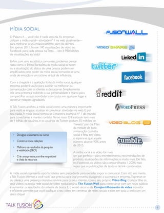 MÍDIA SOCIAL
O Palavra é… você não é nada sem ela.As empresas
utilizam a mídia social—atividade nº 1 na web atualmente—
para melhorar o seu relacionamento com os clientes.
Em apenas 2011, houve 140 visualizações de vídeo no
Facebook para cada pessoa naTerra… isto é 980 bilhões
de visualizações ao todo!
Enfim, com uma estatística como essa, podemos pensar
nisto como o Efeito Borboleta da mídia social: o tweet
ou a atualização do status de uma pessoa podem ser
amplificados pelo poder da mídia social, tornando-se uma
onda de emoção e um ciclone virtual de influência.
Com a chegada e a apelação forte da mídia social, qualquer
empresa poderá usá-lo para auxiliar na melhorar da
comunicação com os clientes e destacar-se. Simplesmente
crie uma presença exibindo a sua personalidade e marca para
compartilhar as suas novidades com todos em qualquer lugar e
construir relações agradáveis.
ATalk Fusion acolheu a mídia social como uma maneira importante
para você se engajar, atualizar e comunicar atividades na web. E por
boa razão.A mídia social tornou-se a maneira essencial nº 1 do mundo
para conectar-se e manter contato. Pense nisso: O Facebook tem mais
de 1 bilhão de usuários, e os usuários doTwitter postam 55 milhões de
“tweets” por dia. Mais
da metade de toda
a interação da mídia
social é feita em vídeo,
e espera-se que aquele
número alcance 90% antes
de 2015.
A mídia social e o vídeo formam
um par perfeito—para entretenimento, recomendações de
produto, atualizações de informações, e muito mais. De fato,
no Facebook, os vídeos são compartilhados 1,200% mais
vezes que as publicações de texto e de link combinados.
A mídia social representa oportunidades sem precedente para exceder, expor e comunicar. Com isto em mente,
aTalk Fusion oferece a você tudo que precisa para tirar proveito, divulgando a sua marca e empresa. Expresse-se
ou ofereça uma presença interativa on-line para os seus clientes, com o seu próprio Video Blog. Compartilhe os
seus vídeos na nossa rede social de vídeo evolucionária, The Fusion Wall, para conectar-se com um novo público
e aumentar os resultados do sistema de busca. E, o nosso recurso de Compartilhamento de vídeo inovador
e eficiente permite que você publique o seu vídeo em centenas de redes sociais e sites em toda a web com um
único clique!
6
 
