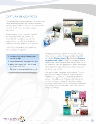CAPTURA DE CONTATOS
É difícil saber quem está visitando seu site, e ainda mais
converter esses prospetos em contatos, clientes ou
clientes potenciais. Mas os produtos de Comunicação
viaVídeo daTalk Fusion torna tudo simples e
automático.
Tenha em mente que as campanhas de e-mail
que apresentam vídeo têm uma taxa de
conversão 21% mais alto do que o e-mail
regular, criando o envolvimento do público e
construindo os seus contatos a todo momento.
Com aTalk Fusion, tudo que você tem que
fazer é configurá-lo e pronto.
Você pode separar os visitantes curiosos das consultas
sérias com o Formulário de Captura de Contatos líder
da indústria E-Subscription 2.0 daTalk Fusion Resposta
Automática em Vídeo.Você não apenas pode converter
visitantes em contatos rapidamente, também pode mantê-
los envolvidos com uma série deVídeo-emails direcionados
daTalk Fusion enviados automaticamente em intervalos
conforme a sua escolha!
Crie a sua própria Formulário de Captura de Contatos
personalizado, com os campos de informações que
você escolher. Quando um visitante do seu site envia
as suas informações, uma Resposta Automática única
com sua mensagem pessoal de vídeo será enviada
automaticamente. Responda em um horário que planejar,
com os seus próprios vídeos exclusivos, para cultivar a
relação que desejar.
7
 