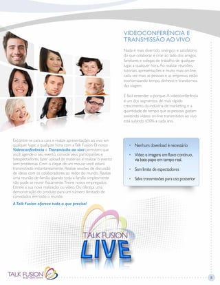 VIDEOCONFERÊNCIA E
TRANSMISSÃO AOVIVO
Nada é mais divertido, sinérgico e satisfatório
do que colaborar e criar ao lado dos amigos,
familiares e colegas de trabalho de qualquer
lugar, a qualquer hora.Ao realizar reuniões,
tutoriais, apresentações e muito mais on-line,
cada vez mais as pessoas e as empresas estão
economizando tempo, dinheiro e transtornos
das viagem.
É fácil entender o porque.A videoconferência
é um dos segmentos de mais rápido
crescimento da indústria de marketing, e a
quantidade de tempo que as pessoas gastam
assistindo vídeos on-line transmitidos ao vivo
está subindo 650% a cada ano.
Encontre-se cara a cara e realize apresentações ao vivo em
qualquer lugar, a qualquer hora com aTalk Fusion. O nosso
Videoconferência e Transmissão ao vivo permitem que
você agende o seu evento, convide seus participantes e
telespectadores, fazer upload de materiais e realizar o evento
sem problemas. Com o clique de um mouse você estará
transmitindo instantaneamente. Realize sessões de discussão
de ideias com os colaboradores ao redor do mundo. Realize
uma reunião de família quando toda a família simplesmente
não pode se reunir fisicamente.Treine novos empregados.
Estreie a sua nova realização ou vídeo. Ou ofereça uma
demonstração do produto para um número ilimitado de
convidados em todo o mundo.
ATalk Fusion oferece tudo o que precisa!
8
 