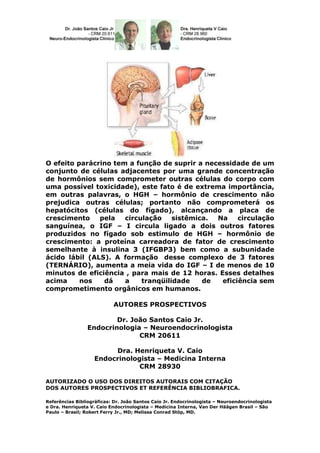 O efeito parácrino tem a função de suprir a necessidade de um
conjunto de células adjacentes por uma grande concentração
de hormônios sem comprometer outras células do corpo com
uma possível toxicidade), este fato é de extrema importância,
em outras palavras, o HGH – hormônio de crescimento não
prejudica outras células; portanto não comprometerá os
hepatócitos (células do fígado), alcançando a placa de
crescimento    pela   circulação    sistêmica. Na    circulação
sanguínea, o IGF – I circula ligado a dois outros fatores
produzidos no fígado sob estimulo de HGH – hormônio de
crescimento: a proteína carreadora de fator de crescimento
semelhante à insulina 3 (IFGBP3) bem como a subunidade
ácido lábil (ALS). A formação desse complexo de 3 fatores
(TERNÁRIO), aumenta a meia vida do IGF – I de menos de 10
minutos de eficiência , para mais de 12 horas. Esses detalhes
acima     nos   dá    a    tranqüilidade    de  eficiência sem
comprometimento orgânicos em humanos.

                           AUTORES PROSPECTIVOS

                         Dr. João Santos Caio Jr.
                 Endocrinologia – Neuroendocrinologista
                               CRM 20611

                        Dra. Henriqueta V. Caio
                   Endocrinologista – Medicina Interna
                               CRM 28930

AUTORIZADO O USO DOS DIREITOS AUTORAIS COM CITAÇÃO
DOS AUTORES PROSPECTIVOS ET REFERÊNCIA BIBLIOBRAFICA.

Referências Bibliográficas: Dr. João Santos Caio Jr. Endocrinologista – Neuroendocrinologista
e Dra. Henriqueta V. Caio Endocrinologista – Medicina Interna, Van Der Häägen Brasil – São
Paulo – Brasil; Robert Ferry Jr., MD; Melissa Conrad Stöp, MD.
 
