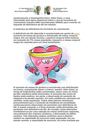 cardiovascular e desempenho físico. Além disso, a nova
informação está agora disponível sobre o uso de hormônio de
crescimento humano DNA-recombinante (RHGH) para reverter às
sequelas da deficiência de GH em adultos.
A síndrome da deficiência de hormônio de crescimento
A deficiência de GH adquirida é caracterizada por ganho de peso,
aumento da massa de gordura e diminuição da massa corporal
magra. Em um estudo recente, a gordura corporal total mostrou
um aumento de 7% nessa população, enquanto a massa corporal
magra foi reduzida para um nível semelhante.
O aumento da massa de gordura é encontrado com distribuição
no tronco, aumentando assim a cintura: quadril. Além disso, os
níveis de triglicérides estão aumentados, assim como os níveis
de HDL colesterol estão diminuídos. O aumento dos níveis de
lípides pode explicar, em parte, a observação do aumento da
espessura da parede vascular, tal como medido por ultrassom da
carótida, nesta população. Todos estes fatores contribuem
provavelmente para o aumento da incidência de mortalidade
cardiovasculares observadas em pacientes com deficiência de
GH. A massa muscular e a força muscular estão diminuídas em
pacientes com deficiência de GH. No coração, estas alterações
manifestam-se por uma redução da massa ventricular esquerda,
encurtamento dos miócitos cardíacos, e diminuição do débito
cardíaco. Tais alterações podem contribuir para o declínio
notável na capacidade de exercício nesta população. Em um
estudo recente, a capacidade de exercício, tal como avaliada por
 