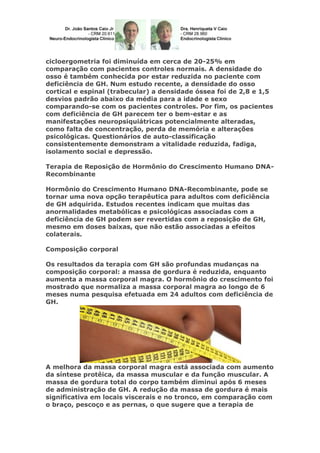 cicloergometria foi diminuída em cerca de 20-25% em
comparação com pacientes controles normais. A densidade do
osso é também conhecida por estar reduzida no paciente com
deficiência de GH. Num estudo recente, a densidade do osso
cortical e espinal (trabecular) a densidade óssea foi de 2,8 e 1,5
desvios padrão abaixo da média para a idade e sexo
comparando-se com os pacientes controles. Por fim, os pacientes
com deficiência de GH parecem ter o bem-estar e as
manifestações neuropsiquiátricas potencialmente alteradas,
como falta de concentração, perda de memória e alterações
psicológicas. Questionários de auto-classificação
consistentemente demonstram a vitalidade reduzida, fadiga,
isolamento social e depressão.
Terapia de Reposição de Hormônio do Crescimento Humano DNA-
Recombinante
Hormônio do Crescimento Humano DNA-Recombinante, pode se
tornar uma nova opção terapêutica para adultos com deficiência
de GH adquirida. Estudos recentes indicam que muitas das
anormalidades metabólicas e psicológicas associadas com a
deficiência de GH podem ser revertidas com a reposição de GH,
mesmo em doses baixas, que não estão associadas a efeitos
colaterais.
Composição corporal
Os resultados da terapia com GH são profundas mudanças na
composição corporal: a massa de gordura é reduzida, enquanto
aumenta a massa corporal magra. O hormônio do crescimento foi
mostrado que normaliza a massa corporal magra ao longo de 6
meses numa pesquisa efetuada em 24 adultos com deficiência de
GH.
A melhora da massa corporal magra está associada com aumento
da síntese protêica, da massa muscular e da função muscular. A
massa de gordura total do corpo também diminui após 6 meses
de administração de GH. A redução da massa de gordura é mais
significativa em locais viscerais e no tronco, em comparação com
o braço, pescoço e as pernas, o que sugere que a terapia de
 