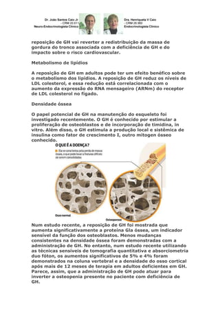 reposição de GH vai reverter a redistribuição da massa de
gordura do tronco associada com a deficiência de GH e do
impacto sobre o risco cardiovascular.
Metabolismo de lipídios
A reposição de GH em adultos pode ter um efeito benéfico sobre
o metabolismo dos lipídios. A reposição de GH reduz os níveis de
LDL colesterol, e essa redução está correlacionada com o
aumento da expressão do RNA mensageiro (ARNm) do receptor
de LDL colesterol no fígado.
Densidade óssea
O papel potencial de GH na manutenção do esqueleto foi
investigado recentemente. O GH é conhecido por estimular a
proliferação de osteoblastos e de incorporação de timidina, in
vitro. Além disso, o GH estimula a produção local e sistêmica de
insulina como fator de crescimento I, outro mitogen ósseo
conhecido.
Num estudo recente, a reposição de GH foi mostrada que
aumenta significativamente a proteína Gla óssea, um indicador
sensível da função dos osteoblastos. Menos mudanças
consistentes na densidade óssea foram demonstradas com a
administração de GH. No entanto, num estudo recente utilizando
as técnicas sensíveis de tomografia quantitativa e absorciometria
duo fóton, os aumentos significativos de 5% e 4% foram
demonstrados na coluna vertebral e a densidade do osso cortical
após mais de 12 meses de terapia em adultos deficientes em GH.
Parece, assim, que a administração de GH pode atuar para
inverter a osteopenia presente no paciente com deficiência de
GH.
 