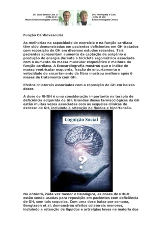 Função Cardiovascular
As melhorias na capacidade de exercício e na função cardíaca
têm sido demonstradas em pacientes deficientes em GH tratados
com reposição de GH em diversos estudos recentes. Tais
pacientes apresentam aumento da captação de oxigênio e
produção de energia durante a bicicleta ergométrica associada
com o aumento da massa muscular esquelética e melhora da
função cardíaca. A Ecocardiografia mostrou que o índice de
massa ventricular esquerda, fração de encurtamento e
velocidade de encurtamento da fibra mostrou melhora após 6
meses de tratamento com GH.
Efeitos colaterais associados com a reposição de GH em baixas
doses
A dose de RHGH é uma consideração importante na terapia de
deficiência adquirida de GH. Grandes doses farmacológicas da GH
estão muitas vezes associadas com as sequelas clínicas de
excesso de GH, incluindo a retenção de fluidos e hipertensão.
No entanto, cada vez menor e fisiológica, as doses de RHGH
estão sendo usadas para reposição em pacientes com deficiência
de GH, sem tais sequelas. Com uma dose baixa por semana,
Bengtsson et al. demonstrou efeitos colaterais menores,
incluindo a retenção de líquidos e artralgias leves na maioria dos
 