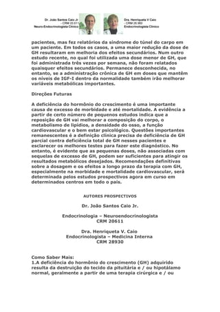 pacientes, mas fez relatórios da síndrome do túnel do carpo em
um paciente. Em todos os casos, a uma maior redução da dose de
GH resultaram em melhoria dos efeitos secundários. Num outro
estudo recente, no qual foi utilizada uma dose menor de GH, que
foi administrada três vezes por semana, não foram relatados
quaisquer efeitos secundários. Permanece desconhecida, no
entanto, se a administração crônica de GH em doses que mantêm
os níveis de IGF-I dentro da normalidade também irão melhorar
variáveis metabólicas importantes.
Direções Futuras
A deficiência do hormônio do crescimento é uma importante
causa de excesso de morbidade e até mortalidade. A evidência a
partir de certo número de pequenos estudos indica que a
reposição de GH vai melhorar a composição do corpo, o
metabolismo de lipídios, a densidade do osso, a função
cardiovascular e o bem estar psicológico. Questões importantes
remanescentes é a definição clínica precisa de deficiência de GH
parcial contra deficiência total de GH nesses pacientes e
esclarecer os melhores testes para fazer este diagnóstico. No
entanto, é evidente que as pequenas doses, não associadas com
sequelas de excesso de GH, podem ser suficientes para atingir os
resultados metabólicos desejados. Recomendações definitivas
sobre a dosagem e os efeitos a longo prazo da terapia com GH,
especialmente na morbidade e mortalidade cardiovascular, será
determinada pelos estudos prospectivos agora em curso em
determinados centros em todo o país.
AUTORES PROSPECTIVOS
Dr. João Santos Caio Jr.
Endocrinologia – Neuroendocrinologista
CRM 20611
Dra. Henriqueta V. Caio
Endocrinologista – Medicina Interna
CRM 28930
Como Saber Mais:
1.A deficiência do hormônio do crescimento (GH) adquirido
resulta da destruição do tecido da pituitária e / ou hipotálamo
normal, geralmente a partir de uma terapia cirúrgica e / ou
 