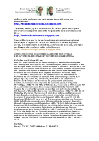 radioterapia do tumor ou uma causa secundária ou por
traumatismo...
http://obesidadecontrolada3.blogspot.com
2.Parece, assim, que a administração de GH pode atuar para
inverter a osteopenia presente no paciente com deficiência de
GH...
http://metabolicasindrome.blogspot.com
3.A evidência a partir de certo número de pequenos estudos
indica que a reposição de GH vai melhorar a composição do
corpo, o metabolismo de lipídios, a densidade do osso, a função
cardiovascular e o bem estar psicológico...
http://colesteroltriglicerides.blogspot.com
AUTORIZADO O USO DOS DIREITOS AUTORAIS COM CITAÇÃO
DOS AUTORES PROSPECTIVOS ET REFERÊNCIA BIBLIOGRÁFICA.
Referências Bibliográficas:
Prof. Dr. João Santos Caio Jr, Endocrinologista, Neuroendocrinologista,
Dra. Henriqueta Verlangieri Caio, Endocrinologista, Medicina Interna – Van
Der Häägen Brazil, São Paulo, Brasil; Salomon F, Cuneo RC, Hesp R et al. Os
efeitos do tratamento com hormônio do crescimento humano recombinante
em Composição Corporal e Metabolismo em Adultos com Deficiência de
hormônio de crescimento. New England Journal of Medicine 1989;
321:1797-1803; Bengtsson BA. As consequências da deficiência do
hormônio do crescimento em adultos. Acta Endocrinológica 1993, 128
(Suppl 2): 2-5; Cuneo RC, Salomon F, Wiles CM et al. Crescimento
tratamento hormonal em Hormônio de Crescimento Deficientes
Adultos. II. Efeitos no desempenho do exercício. Journal of Applied
Physiology, 1991; 70:695-700; O'Halloran DJ, Tsatsoulis A, Whitehouse RW
et al. Aumento da densidade óssea após recombinante Hormone (GH)
Terapia do crescimento humano em adultos com deficiência isolada de
GH. Journal of Clinical Endocrinology and Metabolism 1993; 76:1344-1348;
McGauley GA, Cuneo RC, Salomon F et al. Bem-estar psicológico Antes e
Depois Crescimento tratamento hormonal em adultos com deficiência
hormonal Crescimento. Hormone Research 1990, 33 (suppl 4) :52-54;
Bengtsson BA, Eden S, Lonn L et al. Tratamento de adultos com Hormone
(GH), deficiência no crescimento, GH recombinante humana. Journal of
Clinical Endocrinology and Metabolism 1993; 76; 309-317; Johnston DG,
Bengtsson BA. Relatório da Oficina: os efeitos do hormônio de crescimento
e o hormônio do crescimento Deficiência em Lipídeos e do Sistema
Cardiovascular. Acta Endocrinológica 1993, 128 (Suppl 2): 69-70; Amato,
G, C Carella, Fazio S et al. Composição corporal, metabolismo ósseo, e
Estrutura e função do coração em Hormônio do Crescimento (GH) com
deficiência de Adultos Antes e Depois Terapia de Reposição GH em doses
baixas. Journal of Clinical Endocrinology and Metabolism 1993; 77:1671-
1676.
Contato:
Fones: 55(11) 5087-4404 ou 6197-0305
 