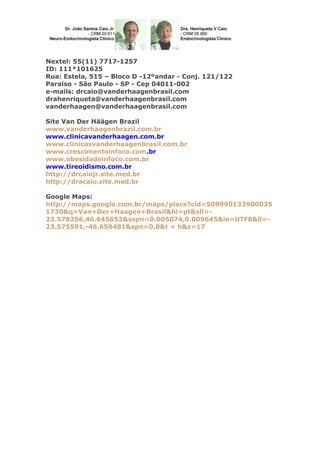 Nextel: 55(11) 7717-1257
ID: 111*101625
Rua: Estela, 515 – Bloco D -12ºandar - Conj. 121/122
Paraiso - São Paulo - SP - Cep 04011-002
e-mails: drcaio@vanderhaagenbrasil.com
drahenriqueta@vanderhaagenbrasil.com
vanderhaagen@vanderhaagenbrasil.com
Site Van Der Häägen Brazil
www.vanderhaagenbrazil.com.br
www.clinicavanderhaagen.com.br
www.clinicasvanderhaagenbrasil.com.br
www.crescimentoinfoco.com.br
www.obesidadeinfoco.com.br
www.tireoidismo.com.br
http://drcaiojr.site.med.br
http://dracaio.site.med.br
Google Maps:
http://maps.google.com.br/maps/place?cid=509990133900035
1730&q=Van+Der+Haagen+Brasil&hl=pt&sll=-
23.578256,46.645653&sspn=0.005074,0.009645&ie=UTF8&ll=-
23.575591,-46.650481&spn=0,0&t = h&z=17
 