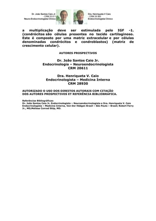 a   multiplicação  deve   ser  estimulada  pelo   IGF   -1.
(condrócitos são células presentes no tecido cartilaginoso.
Este é composto por uma matriz extracelular e por células
denominadas condrócitos e condroblastos) (matriz de
crescimento celular).

                              AUTORES PROSPECTIVOS

                        Dr. João Santos Caio Jr.
                Endocrinologia – Neuroendocrinologista
                              CRM 20611

                        Dra. Henriqueta V. Caio
                   Endocrinologista – Medicina Interna
                               CRM 28930

AUTORIZADO O USO DOS DIREITOS AUTORAIS COM CITAÇÃO
DOS AUTORES PROSPECTIVOS ET REFERÊNCIA BIBLIOBRAFICA.

Referências Bibliográficas:
Dr. João Santos Caio Jr. Endocrinologista – Neuroendocrinologista e Dra. Henriqueta V. Caio
Endocrinologista – Medicina Interna, Van Der Häägen Brasil – São Paulo – Brasil; Robert Ferry
Jr., MD;Melissa Conrad Stöp, MD.
 