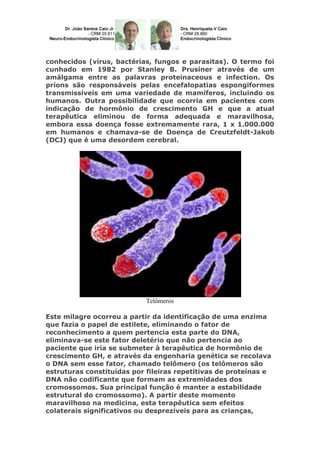 conhecidos (vírus, bactérias, fungos e parasitas). O termo foi
cunhado em 1982 por Stanley B. Prusiner através de um
amálgama entre as palavras proteinaceous e infection. Os
príons são responsáveis pelas encefalopatias espongiformes
transmissíveis em uma variedade de mamíferos, incluindo os
humanos. Outra possibilidade que ocorria em pacientes com
indicação de hormônio de crescimento GH e que a atual
terapêutica eliminou de forma adequada e maravilhosa,
embora essa doença fosse extremamente rara, 1 x 1.000.000
em humanos e chamava-se de Doença de Creutzfeldt-Jakob
(DCJ) que é uma desordem cerebral.
Telômeros
Este milagre ocorreu a partir da identificação de uma enzima
que fazia o papel de estilete, eliminando o fator de
reconhecimento a quem pertencia esta parte do DNA,
eliminava-se este fator deletério que não pertencia ao
paciente que iria se submeter à terapêutica de hormônio de
crescimento GH, e através da engenharia genética se recolava
o DNA sem esse fator, chamado telômero (os telômeros são
estruturas constituídas por fileiras repetitivas de proteínas e
DNA não codificante que formam as extremidades dos
cromossomos. Sua principal função é manter a estabilidade
estrutural do cromossomo). A partir deste momento
maravilhoso na medicina, esta terapêutica sem efeitos
colaterais significativos ou desprezíveis para as crianças,
 