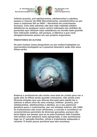 infanto-juvenis, pré-adolescentes, adolescentes e adultos,
passou a chamar de DNA-Recombinante, somatotrofina ou por
usos e costumes GH ou HGH – Hormônio de crescimento
humano. Com este advento não tem sido relatado efeitos
deletérios ou qualquer outra contra indicação nos milhões de
pacientes que utilizam essa substância no mundo todo quando
tem indicação médica, até porque, é idêntica a que você
obrigatoriamente possui em seu próprio organismo.
PREDITORES DE ALTURA
Os pais muitas vezes perguntam ao seu endocrinologista ou
neuroendocrinologista se é possível descobrir quão alto seus
filhos serão.
Embora o profissional não tenha uma bola de cristal para ver o
quão alto os filhos serão quando crescerem, não existe uma
fórmula simples que usa alturas dos pais para ajudá-los a
estimar a altura alvo de uma criança, infanto- juvenis, pré-
adolescentes, adolescentes e adultos, ou o seu potencial
genético para o crescimento, por um simples motivo: até 1985
os tratamentos não eram eficientes, o correto é considerar as
características parentais de diversas gerações, porque não
teria lógica em pensar que se os pais tivessem sido tratados
não teriam uma estatura mais apropriada, e isto aconteceria
logo na 1ª geração familiar, afinal o tratamento adequado é
recente. É muito pouco provável que isto aconteça.
 