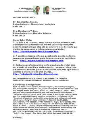 AUTORES PROSPECTIVOS
Dr. João Santos Caio Jr.
Endocrinologia – Neuroendocrinologista
CRM 20611
Dra. Henriqueta V. Caio
Endocrinologista – Medicina Interna
CRM 28930
Como Saber Mais:
1. Os pais e as crianças, especialmente infanto-juvenis pré-
adolescentes e adolescentes, muitas vezes se preocupam
quando percebem que eles são de estatura mais baixa do que
muitos de seus pares e colegas da mesma idade...
http://obesidadecontrolada3.blogspot.com
2. A genética desempenha um papel muito grande na forma
como uma pessoa desencadeia baixa estatura ou que altura
terá... http://metabolicasindrome.blogspot.com
3. Embora o profissional não tenha uma bola de cristal para
ver o quão alto os filhos serão quando crescerem, não existe
uma fórmula simples que usa alturas dos pais para ajudá-los a
estimar a altura alvo de uma criança...
http://colesteroltriglicerides.blogspot.com
AUTORIZADO O USO DOS DIREITOS AUTORAIS COM CITAÇÃO
DOS AUTORES PROSPECTIVOS ET REFERÊNCIA BIBLIOGRÁFICA.
Referências Bibliográficas:
Prof. Dr. João Santos Caio Jr, Endocrinologista, Neuroendocrinologista,
Dra. Henriqueta Verlangieri Caio, Endocrinologista, Medicina Interna – Van
Der Häägen Brazil, São Paulo, Brasil; Dr. Chao-Qiang Lai (2006). "How
much of human height is genetic and how much is due to nutrition?".;
"Scientists discover height gene". BBC News. 3 September 2007; <Please
add first missing authors to populate metadata.> (14 October 2010).
"Hundreds of variants clustered in genomic loci and biological pathways
affect human height". Nature 467(7317):832838. doi:10.1038/
nature09410. PMC 2955183. PMID 20881960; Bogin, Barry (1998). "The
tall and the short of it". Discover19 (2): 40–44. Retrieved 2013-04-26;
Bogin, B.; Rios, L. (2003). "Rapid morphological change in living humans:
Implications for modern human origins". Comparative Biochemistry and
Physiology Part A: Molecular & Integrative Physiology 136: 71.
doi:10.1016/S1095-6433(02)00294-5. edit;; Jan Krawitz (2006-06-28).
"P.O.V. – Big Enough . The Height Gap". PBS. Retrieved 2011-01-22.
Contato:
 