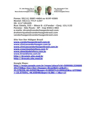 Fones: 55(11) 5087-4404 ou 6197-0305
Nextel: 55(11) 7717-1257
ID: 111*101625
Rua: Estela, 515 – Bloco D -12ºandar - Conj. 121/122
Paraiso - São Paulo - SP - Cep 04011-002
e-mails: drcaio@vanderhaagenbrasil.com
drahenriqueta@vanderhaagenbrasil.com
vanderhaagen@vanderhaagenbrasil.com
Site Van Der Häägen Brazil
www.vanderhaagenbrazil.com.br
www.clinicavanderhaagen.com.br
www.clinicasvanderhaagenbrasil.com.br
www.crescimentoinfoco.com.br
www.obesidadeinfoco.com.br
www.tireoidismo.com.br
http://drcaiojr.site.med.br
http://dracaio.site.med.br
Google Maps:
http://maps.google.com.br/maps/place?cid=5099901339000
351730&q=Van+Der+Haagen+Brasil&hl=pt&sll=-
23.578256,46.645653&sspn=0.005074,0.009645&ie=UTF8&ll
=-23.575591,-46.650481&spn=0,0&t = h&z=17
 