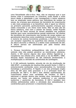 uma fisicalidade alto-e-fino. Mas, não se esqueça que o que
temos visto é exatamente ao contrário, onde desde a mais
tenra idade a obesidade e por conseguinte a baixa estatura
tem se alastrado como pólvora nos indivíduos de ambos os
sexos. As crianças que precisam de hormônio de crescimento
e são mais propensos a se beneficiar dele é igual ou inferior
ao primeiro percentil, particularmente aquelas crianças que
estão crescendo a um ritmo mais lento. Não só eles são de
baixa estatura, mas com o passar do tempo, estão ficando
para trás da faixa normal ao serem plotados nos gráficos
padrão para suas características pondo estaturais. Os efeitos
do hormônio de crescimento nos tecidos do corpo podem ser
geralmente descritos como anabólicos (construção). Tal como
a maioria de outros hormônios protêicos, o GH interage com
um receptor específico na superfície das células. O aumento
da altura durante a infância é o efeito mais conhecido do GH.
A altura parece ser estimulada por pelo menos dois
mecanismos:
1. Porque hormônios polipeptídicos não são de gordura
solúvel, eles não podem penetrar as membranas celulares.
Assim, o GH exerce alguns dos seus efeitos ligando-se a
receptores nas células alvo, onde ativa a via da MAPK / ERK.
Através deste mecanismo de GH estimula diretamente a
multiplicação e a divisão de condrócitos de cartilagem.
2. O GH estimula também, através da via de sinalização de
JAK-STAT , a produção de insulina-like growth factor 1 (IGF-1,
anteriormente conhecida como somatomedina C), hormônio
homólogo a proinsulina. O fígado é um dos principais órgão
alvo de GH para este processo e é o principal local de
produção de IGF-1. O IGF-1 tem efeitos estimulantes do
crescimento sobre uma variedade de tecidos. O IGF-1
adicional é gerado dentro dos tecidos alvo, tornando-o que
parece ser tanto um sistema endócrino e um sistema
autócrino / parácrino do hormônio. O IGF-1 também tem
efeitos estimulantes sobre a atividade dos osteoblastos e
condrócitos para promover o crescimento ósseo.

 