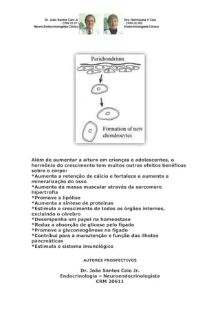 Além de aumentar a altura em crianças e adolescentes, o
hormônio do crescimento tem muitos outros efeitos benéficos
sobre o corpo:
*Aumenta a retenção de cálcio e fortalece e aumenta a
mineralização do osso
*Aumenta da massa muscular através da sarcomere
hipertrofia
*Promove a lipólise
*Aumenta a síntese de proteínas
*Estimula o crescimento de todos os órgãos internos,
excluindo o cérebro
*Desempenha um papel na homeostase
*Reduz a absorção de glicose pelo fígado
*Promove a gluconeogênese no fígado
*Contribui para a manutenção e função das ilhotas
pancreáticas
*Estimula o sistema imunológico
AUTORES PROSPECTIVOS

Dr. João Santos Caio Jr.
Endocrinologia – Neuroendocrinologista
CRM 20611

 