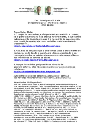 Dra. Henriqueta V. Caio
Endocrinologista – Medicina Interna
CRM 28930
Como Saber Mais:
1.O corpo de uma criança não pode ser estimulado a crescer,
se a glândula pituitária não produz naturalmente, a substância
extremamente importante, que é o hormônio de crescimento,
uma condição conhecida como deficiência de hormônio do
crescimento...
http://obesidadecontrolada3.blogspot.com
2.Mas, não se esqueça que o que temos visto é exatamente ao
contrário, onde desde a mais tenra idade a obesidade e por
conseguinte a baixa estatura tem se alastrado como pólvora
nos indivíduos de ambos os sexos...
http://metabolicasindrome.blogspot.com
3.Porque hormônios polipeptídicos não são de
gordura solúvel, eles não podem penetrar as membranas
celulares...
http://colesteroltriglicerides.blogspot.com
AUTORIZADO O USO DOS DIREITOS AUTORAIS COM CITAÇÃO
DOS AUTORES PROSPECTIVOS ET REFERÊNCIA BIBLIOGRÁFICA.

Referências Bibliográficas:
Prof. Dr. João Santos Caio Jr, Endocrinologista, Neuroendocrinologista,
Dra. Henriqueta Verlangieri Caio, Endocrinologista, Medicina Interna – Van
Der Häägen Brazil, São Paulo, Brasil; Yi S, Bernat B, PAL G, Kossiakoff A, Li
WH (Julho de 2002). "Promiscuidade funcional do esquilo macaco receptor
do hormônio do crescimento em direção a hormônios de crescimento tanto
de primatas e não-primatas". Mol. Biol. . Evol 19 (7): 10831092.PMID 12082127; Leung KC, Howe C, Gui LY, Truta G, Veldhuis JD, Ho
KK (Outubro de 2002)."Regulação fisiológica e farmacológica do hormônio
de crescimento de 20 kDa." Sou.Am. J. Physiol. Endocrinol. Metab. 283 (4):
E836-43. doi : 10.1152/ajpendo.00122.2002 . PMID 12217902; Kohler M,
Püschel K, Sakharov D, Tonevitskiy A, Schanzer W, Thevis M (novembro de
2008). "Detecção de hormona de crescimento humana recombinante no
plasma por um método de PAGE 2-D." Electrophoresis 29 (22):. 4495502 doi :10.1002/elps.200800221 . PMID 19.003.817; Bustamante JJ,
Gonzalez L, Carroll CA, Weintraub ST, RM Aguilar, Muñoz J, Martinez AO,
Haro LS (julho de 2009). "O-glicosilada de 24 kDa hormônio de
crescimento humano (hGH) tem um tetrassacarídeo disialylated
biantennary mucina-like anexado no Tre-60 " . Proteômica 9 (13): 3474
88. doi : 10.1002/pmic.200800989 . PMC 2.904.392. PMID 19579232;
Bartolomeu EF, F Martini, Nath JL (2009). Fundamentos de anatomia e

 