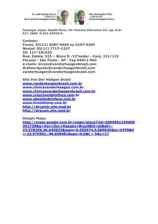 fisiologia .Upper Saddle River, NJ: Pearson Education Inc. pp. 616617. ISBN 0-321-53910-9 .

Contato:
Fones: 55(11) 5087-4404 ou 6197-0305
Nextel: 55(11) 7717-1257
ID: 111*101625
Rua: Estela, 515 – Bloco D -12ºandar - Conj. 121/122
Paraiso - São Paulo - SP - Cep 04011-002
e-mails: drcaio@vanderhaagenbrasil.com
drahenriqueta@vanderhaagenbrasil.com
vanderhaagen@vanderhaagenbrasil.com
Site Van Der Häägen Brazil
www.vanderhaagenbrazil.com.br
www.clinicavanderhaagen.com.br
www.clinicasvanderhaagenbrasil.com.br
www.crescimentoinfoco.com.br
www.obesidadeinfoco.com.br
www.tireoidismo.com.br
http://drcaiojr.site.med.br
http://dracaio.site.med.br
Google Maps:
http://maps.google.com.br/maps/place?cid=5099901339000
351730&q=Van+Der+Haagen+Brasil&hl=pt&sll=23.578256,46.645653&sspn=0.005074,0.009645&ie=UTF8&ll
=-23.575591,-46.650481&spn=0,0&t = h&z=17

 