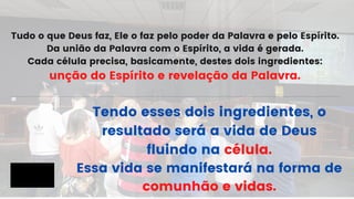 Tudo o que Deus faz, Ele o faz pelo poder da Palavra e pelo Espírito.
Da união da Palavra com o Espírito, a vida é gerada.
Cada célula precisa, basicamente, destes dois ingredientes:
unção do Espírito e revelação da Palavra.
Tendo esses dois ingredientes, o
resultado será a vida de Deus
fluindo na célula.
Essa vida se manifestará na forma de
comunhão e vidas.
 