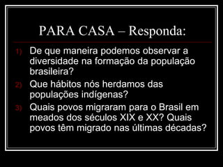 PARA CASA – Responda:
1) De que maneira podemos observar a
diversidade na formação da população
brasileira?
2) Que hábitos nós herdamos das
populações indígenas?
3) Quais povos migraram para o Brasil em
meados dos séculos XIX e XX? Quais
povos têm migrado nas últimas décadas?
 