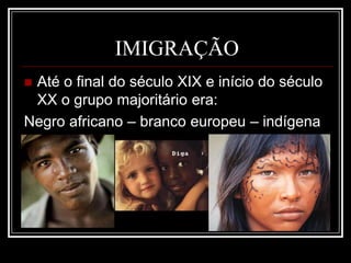 IMIGRAÇÃO
 Até o final do século XIX e início do século
XX o grupo majoritário era:
Negro africano – branco europeu – indígena
 
