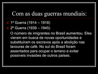 Com as duas guerras mundiais:
 1ª Guerra (1914 – 1918)
 2ª Guerra (1939 – 1945)
O número de imigrantes no Brasil aumentou. Eles
vieram em busca de novas oportunidades e
substituíram os escravos após a abolição nas
lavouras de café. No sul do Brasil foram
assentados para ocupar o terreno e evitar
possíveis invasões de outros países.
 